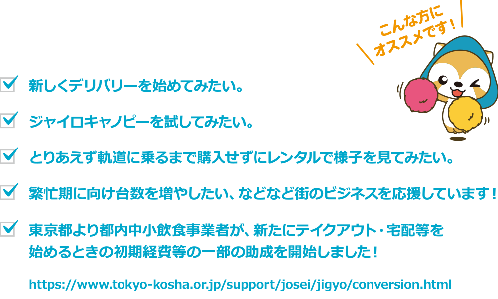 こんな方にオススメです。
                            新しいデリバリーを初めてみたい。ジャイロキャノビーを試して見たい。とりあえず軌道に乗るまで購入せずレンタルで様子を見て見たい。
                            繁盛期に向け台数を増やしたい、などなど街のビジネスを応援いたします。